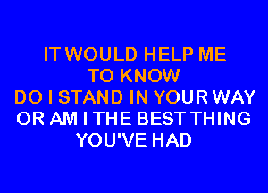 IT WOULD HELP ME
TO KNOW
DO I STAND IN YOUR WAY
0R AM I THE BEST THING
YOU'VE HAD