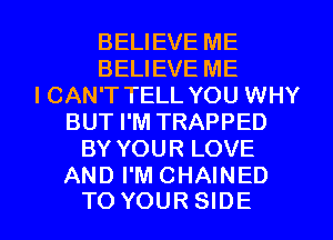 BELIEVE ME
BELIEVE ME
I CAN'T TELL YOU WHY
BUT I'M TRAPPED
BY YOUR LOVE

AND I'MCHAINED
TO YOURSIDE