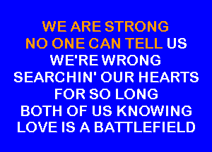 WE ARE STRONG
NO ONE CAN TELL US
WE'REWRONG
SEARCHIN' OUR HEARTS
FOR SO LONG

BOTH OF US KNOWING
LOVE IS A BATI'LEFIELD