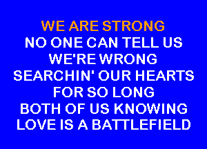 WE ARE STRONG
NO ONE CAN TELL US
WE'REWRONG
SEARCHIN' OUR HEARTS
FOR SO LONG

BOTH OF US KNOWING
LOVE IS A BATI'LEFIELD