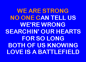 WE ARE STRONG
NO ONE CAN TELL US
WE'REWRONG
SEARCHIN' OUR HEARTS
FOR SO LONG

BOTH OF US KNOWING
LOVE IS A BATI'LEFIELD