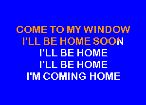 COMETO MYWINDOW
I'LL BE HOME SOON
I'LL BE HOME
I'LL BE HOME
I'M COMING HOME