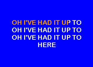 OH I'VE HAD IT UP TO
OH I'VE HAD IT UP TO

OH I'VE HAD IT UP TO
HERE