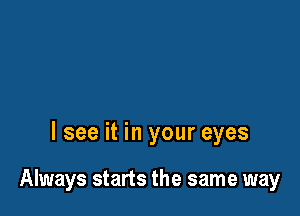 I see it in your eyes

Always starts the same way