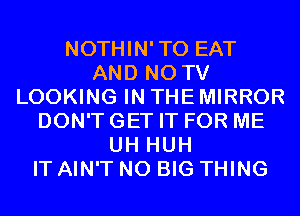 NOTHIN'TO EAT
AND NO TV
LOOKING IN THE MIRROR
DON'T GET IT FOR ME
UH HUH
IT AIN'T N0 BIG THING