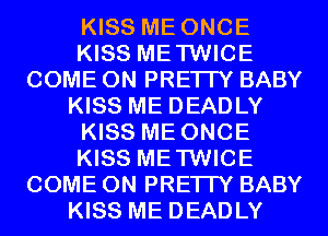 KISS ME ONCE
KISS METWICE
COME ON PRETTY BABY
KISS ME DEADLY
KISS ME ONCE
KISS METWICE
COME ON PRETTY BABY
KISS ME DEADLY