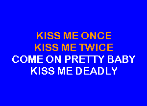 KISS ME ONCE
KISS METWICE
COME ON PRETTY BABY
KISS ME DEADLY