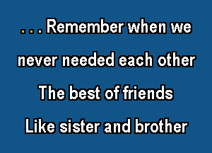 . . . Remember when we
never needed each other

The best of friends

Like sister and brother