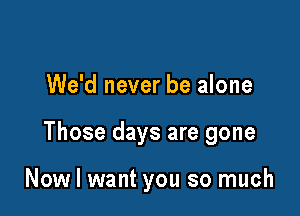 We'd never be alone

Those days are gone

Now I want you so much