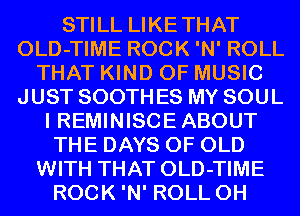 STILL LIKETHAT
OLD-TIME ROCK 'N' ROLL
THAT KIND OF MUSIC
JUST SOOTH ES MY SOUL
I REMINISCE ABOUT
THE DAYS OF OLD
WITH THAT OLD-TIME
ROCK 'N' ROLL 0H