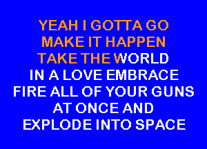 YEAH I GOTI'A GO
MAKE IT HAPPEN
TAKETHEWORLD
IN A LOVE EMBRACE
FIRE ALL OF YOUR GUNS
AT ONCEAND
EXPLODE INTO SPACE