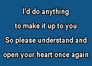 I'd do anything

to make it up to you

So please understand and

open your heart once again