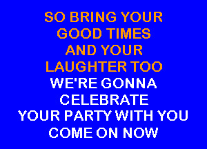 SO BRING YOUR
GOOD TIMES
AND YOUR
LAUGHTER TOO
WE'RE GONNA

CELEBRATE
YOUR PARTY WITH YOU

COME ON NOW I