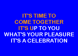 IT'S TIME TO
COME TOG ETH ER
IT'S UP TO YOU
WHAT'S YOUR PLEASURE
IT'S A CELEBRATION