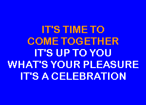 IT'S TIME TO
COME TOG ETH ER
IT'S UP TO YOU
WHAT'S YOUR PLEASURE
IT'S A CELEBRATION