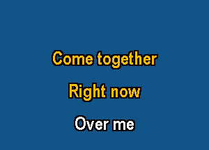Come together

Right now

Over me