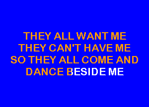 TH EY ALL WANT ME
THEY CAN'T HAVE ME
SO THEY ALL COME AND
DANCE BESIDE ME