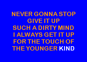 NEVER GONNA STOP
GIVE IT UP
SUCH A DIRTY MIND
I ALWAYS GET IT UP
FOR THETOUCH OF
THEYOUNGER KIND