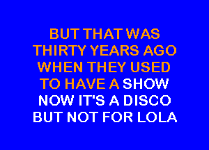 BUT THAT WAS
THIRTY YEARS AGO
WHEN THEY USED
TOHAVEASHOW
NOW IT'S A DISCO

BUT NOT FOR LOLA l