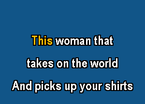 This woman that

takes on the world

And picks up your shirts