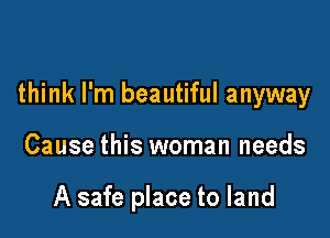 think I'm beautiful anyway

Cause this woman needs

A safe place to land