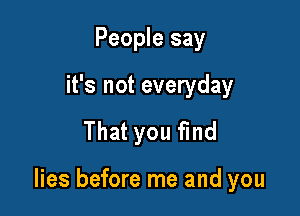 People say
it's not everyday

That you find

lies before me and you