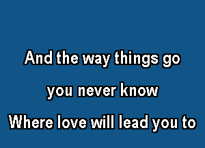 And the way things go

you never know

Where love will lead you to