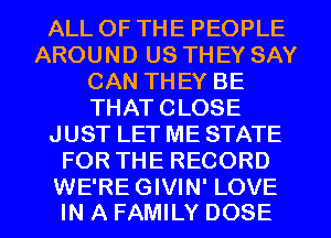 ALL OF THE PEOPLE
AROUND US THEY SAY
CAN THEY BE
THAT CLOSE
JUST LET ME STATE
FOR THE RECORD

WE'RE GIVIN' LOVE
IN A FAMILY DOSE l