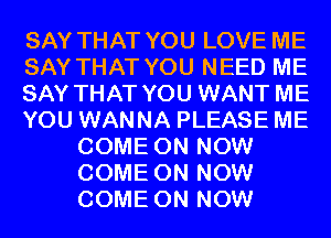 SAY THAT YOU LOVE ME
SAY THAT YOU NEED ME
SAY THAT YOU WANT ME
YOU WANNA PLEASE ME
COME ON NOW
COME ON NOW
COME ON NOW