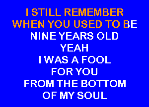 I STILL REMEMBER
WHEN YOU USED TO BE
NINEYEARS OLD
YEAH
IWAS A FOOL
FOR YOU
FROM THE BOTTOM
OF MY SOUL