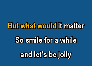 right now on a silver platter

But what would it matter
80 smile for a while

and let's be jolly