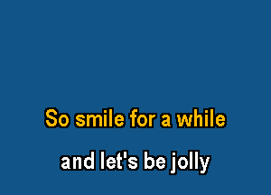 So smile for a while

and let's be jolly