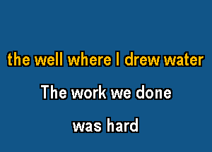 the well where I drew water

The work we done

was hard