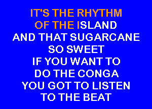 IT'S THE RHYTHM
OF THE ISLAND
AND THAT SUGARCANE
SO SWEET
IF YOU WANT TO
DO THE CONGA

YOU GOT TO LISTEN
TO THE BEAT l