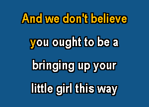 And we don't believe
you ought to be a
bringing up your

little girl this way