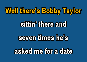 Well there's Bobby Taylor

sittin' there and
seven times he's

asked me for a date