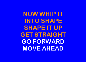 NOW WHIP IT
INTO SHAPE
SHAPE IT UP

G ET STRAIG HT
GO FORWARD
MOVE AHEAD