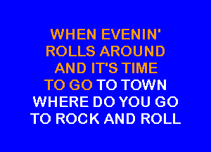 WHEN EVENIN'
ROLLS AROUND
AND IT'S TIME
TO GO TO TOWN
WHERE DO YOU GO
TO ROCK AND ROLL