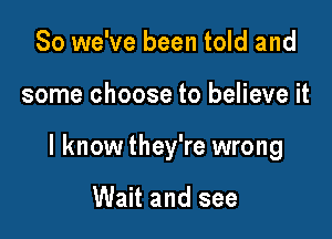 So we've been told and

some choose to believe it

I know they're wrong

Wait and see