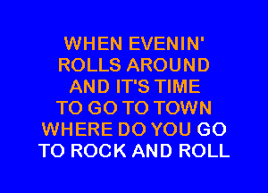 WHEN EVENIN'
ROLLS AROUND
AND IT'S TIME
TO GO TO TOWN
WHERE DO YOU GO
TO ROCK AND ROLL