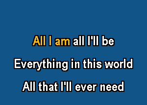 All I am all I'll be

Everything in this world
All that I'll ever need