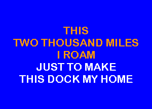 THIS
TWO THOUSAND MILES

I ROAM
JUST TO MAKE
THIS DOCK MY HOME