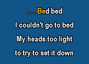 . . . Bed bed
I couldn't go to bed

My heads too light

to try to set it down
