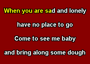 When you are sad and lonely
have no place to 90
Come to see me baby

and bring along some dough