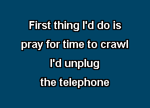 First thing I'd do is
pray for time to crawl

I'd unplug

the telephone