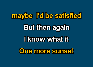 maybe I'd be satisfied

But then again
I know what it

One more sunset