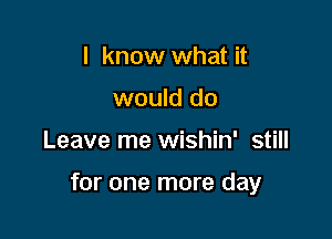 I know what it
would do

Leave me wishin' still

for one more day