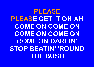 PLEASE
PLEASE GET IT ON AH
COME ON COME ON
COME ON COME ON
COME ON DARLIN'
STOP BEATIN' 'ROUND
THE BUSH