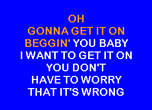 OH
GONNA GET IT ON
BEGGIN'YOU BABY
I WANT TO GET IT ON
YOU DON'T
HAVE TO WORRY

THAT IT'S WRONG l