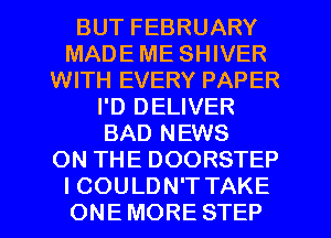 BUT FEBRUARY
MADE ME SHIVER
WITH EVERY PAPER
I'D DELIVER
BAD NEWS
ON THE DOORSTEP
I COULDN'T TAKE
ONE MORE STEP